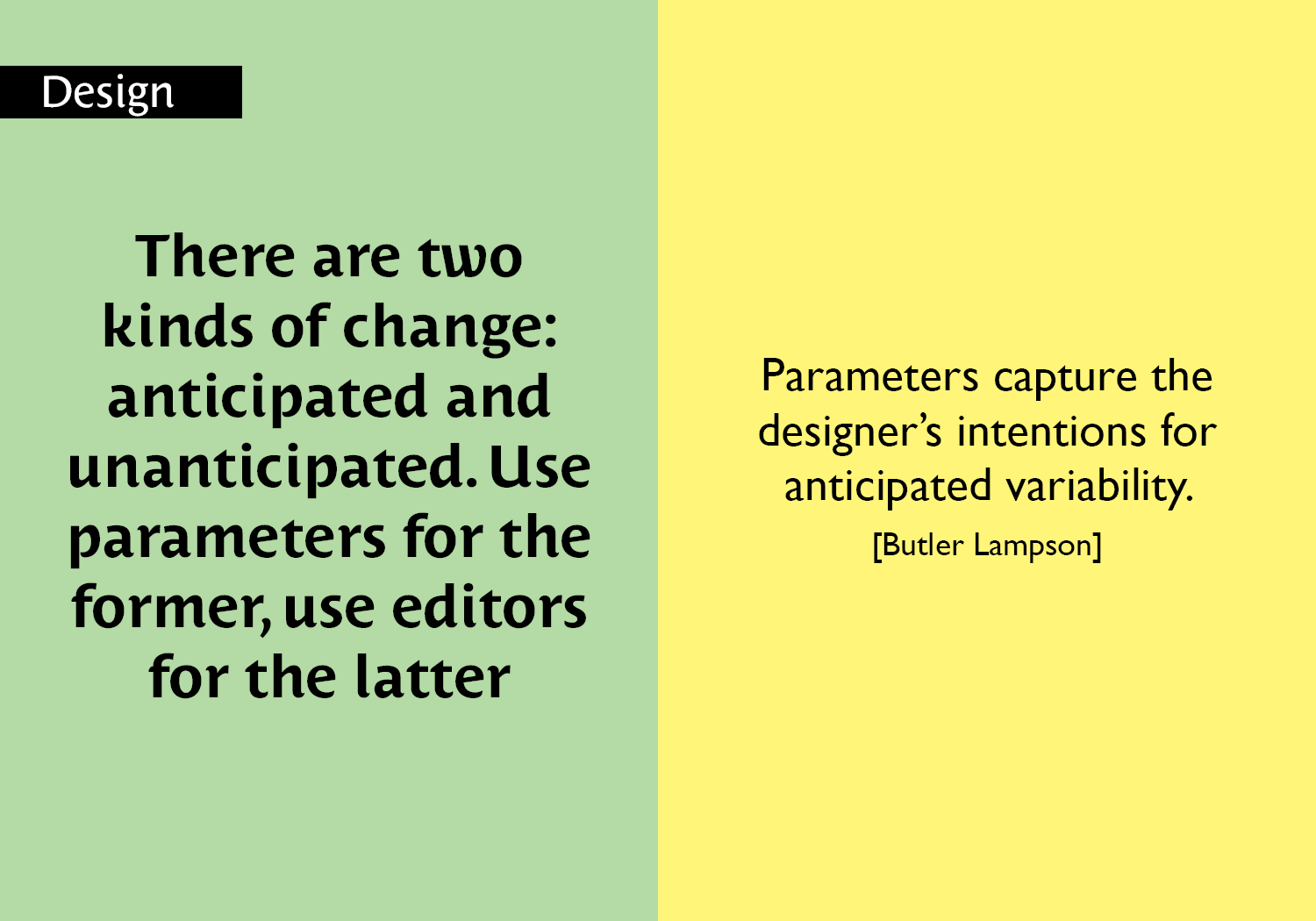 There are two kinds of change: anticipated and unanticipated. Use parameters for the former, use editors for the latter - Parameters capture the designer’s intentions for anticipated variability. [Butler Lampson] key =#18
