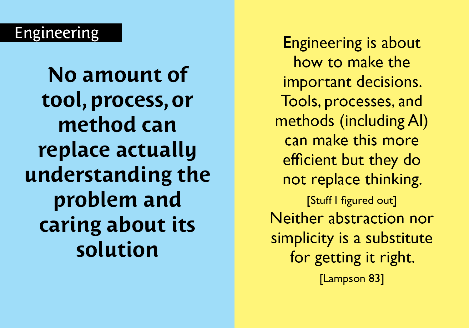 No amount of tool, process, or method can replace actually understanding the problem and caring about its solution - Engineering is about how to make the important decisions.  Tools, processes, and methods (including AI) can make this more efficient but they do not replace thinking. [Stuff I figured out]  Neither abstraction nor simplicity is a substitute for getting it right. [Lampson 83] key =#19