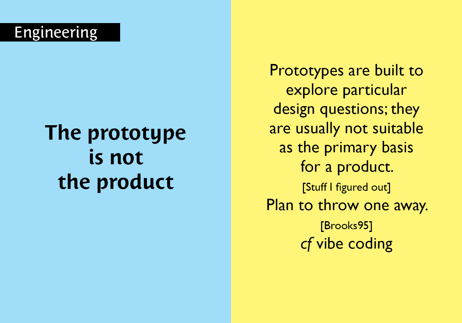 The prototype is not the product - Prototypes are built to explore particular design questions; they are usually not suitable as the primary basis for a product.  [Stuff I figured out] Plan to throw one away. [Brooks 95] cf vibe coding key =#20