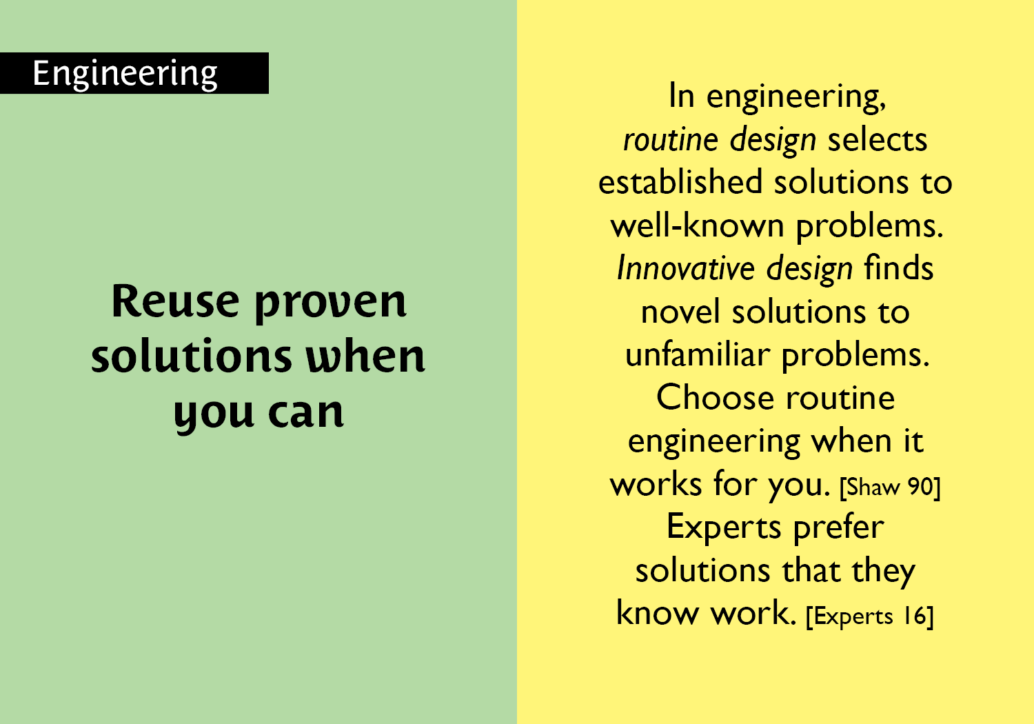 Reuse proven solutions when you can - In engineering, routine design selects established solutions to well-known problems. Innovative design finds novel solutions to unfamiliar problems. Choose routine engineering when it works for you. [Shaw 90] Experts prefer solutions that they know work. [Experts 16] key =#34