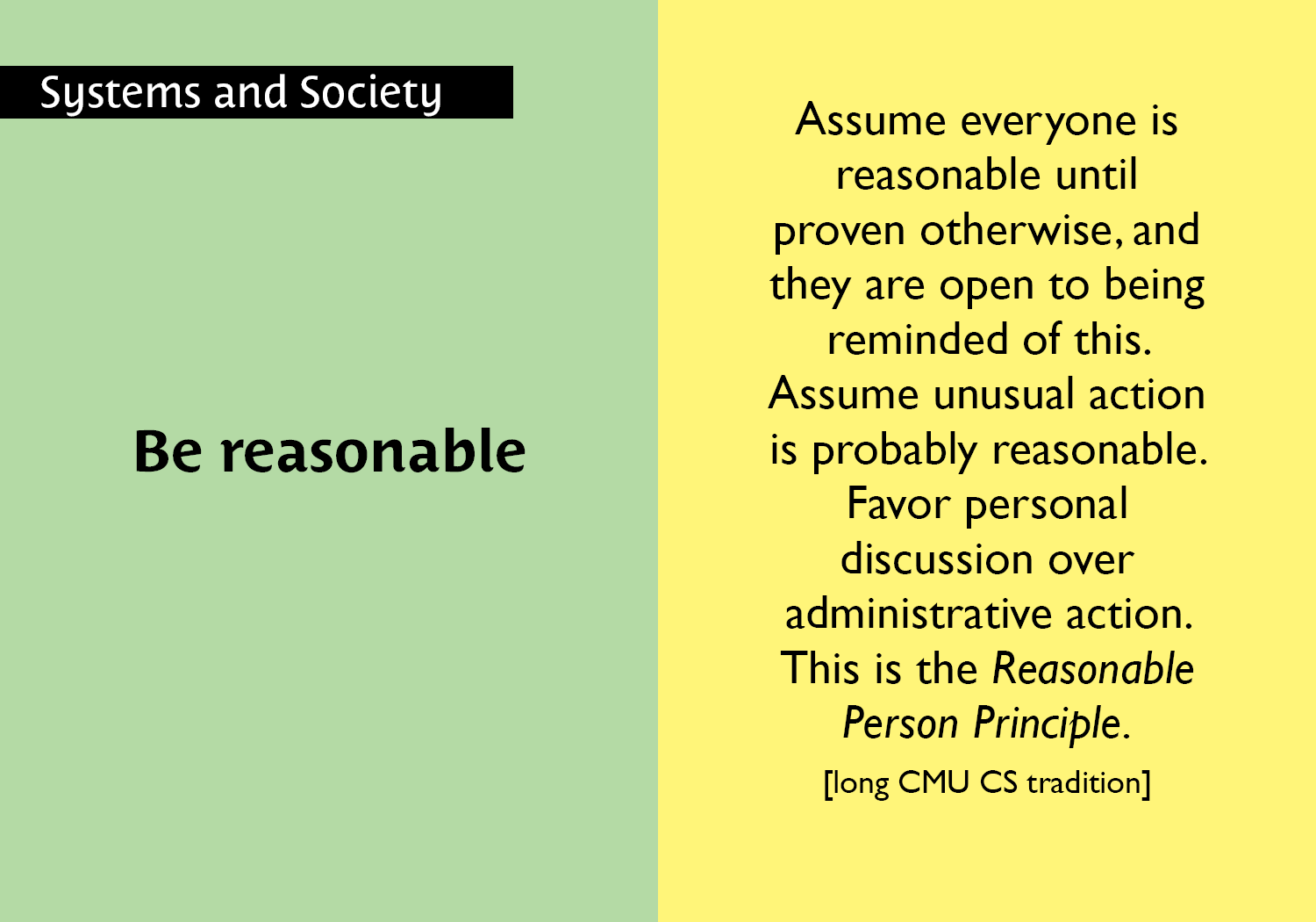 Be reasonable - Assume everyone is reasonable until proven otherwise, and they are open to being reminded of this.  Assume unusual action is probably reasonable.  Favor personal  discussion over administrative action. This is the Reasonable Person Principle. [long CMU CS tradition] key =#43