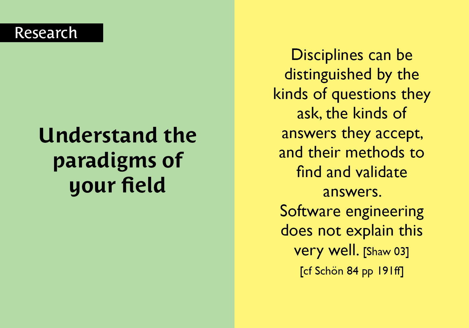 Understand the paradigms of your field - Disciplines can be distinguished by the kinds of questions they ask, the kinds of answers they accept, and their methods to find and validate answers. Software engineering does not explain this very well. [Shaw 03] [cf Schön 84 pp 191ff] key =#52