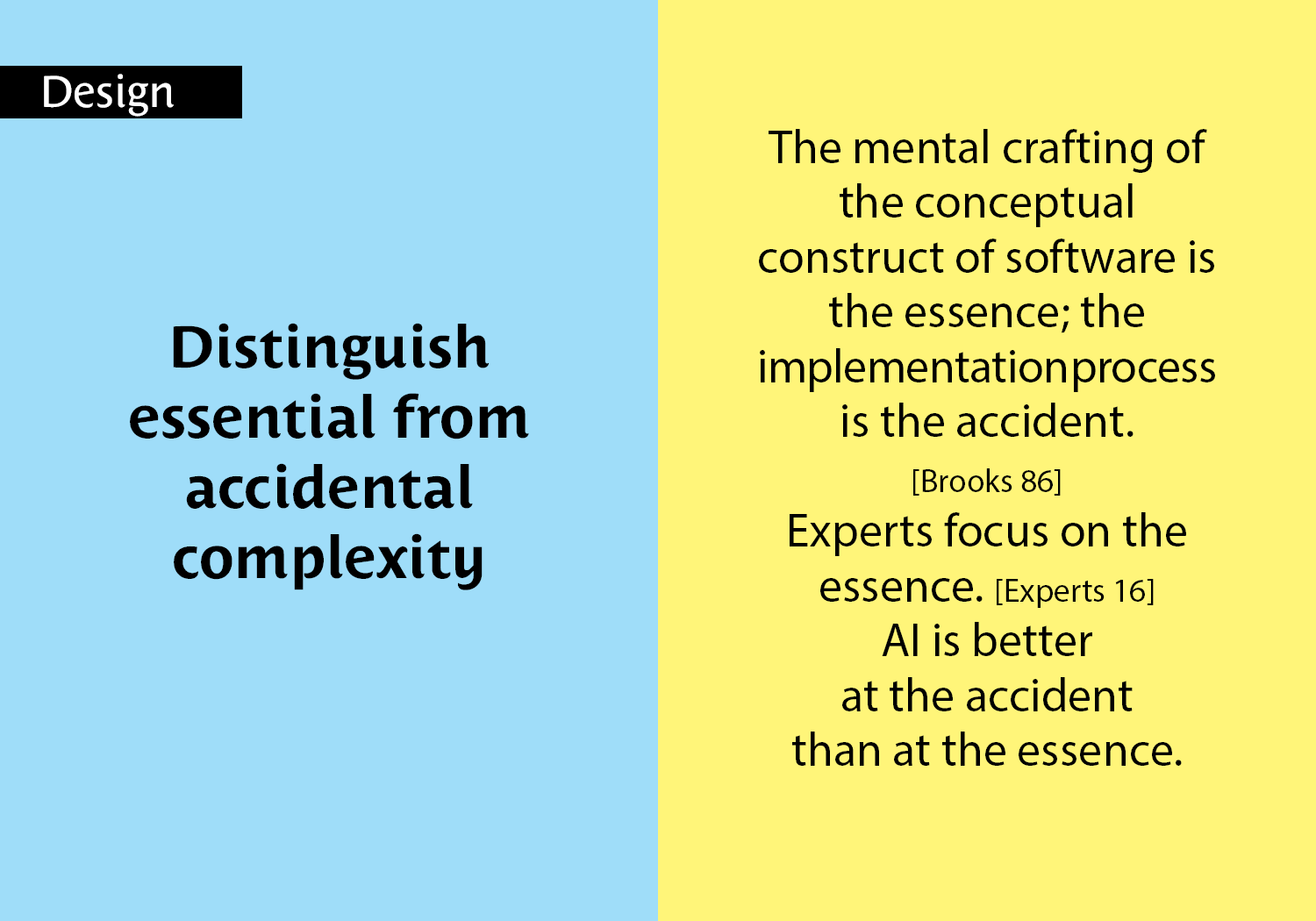 Distinguish  essential from  accidental  complexity - The mental crafting of the conceptual construct of software is the essence; the  implementation process is the accident.  [Brooks 86] Experts focus on the essence. [Experts 16] AI is better at the accident than at the essence. key =#6