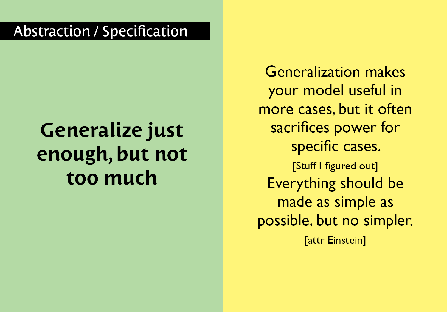Generalize just enough, but not too much - Generalization makes your model useful in more cases, but it often sacrifices power for specific cases. [Stuff I figured out] Everything should be made as simple as possible, but no simpler. [attr Einstein] key =#60